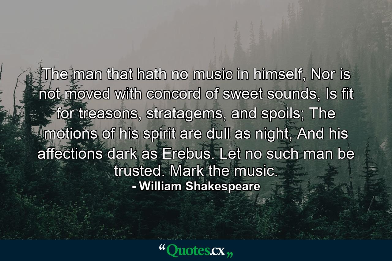 The man that hath no music in himself, Nor is not moved with concord of sweet sounds, Is fit for treasons, stratagems, and spoils; The motions of his spirit are dull as night, And his affections dark as Erebus. Let no such man be trusted. Mark the music. - Quote by William Shakespeare