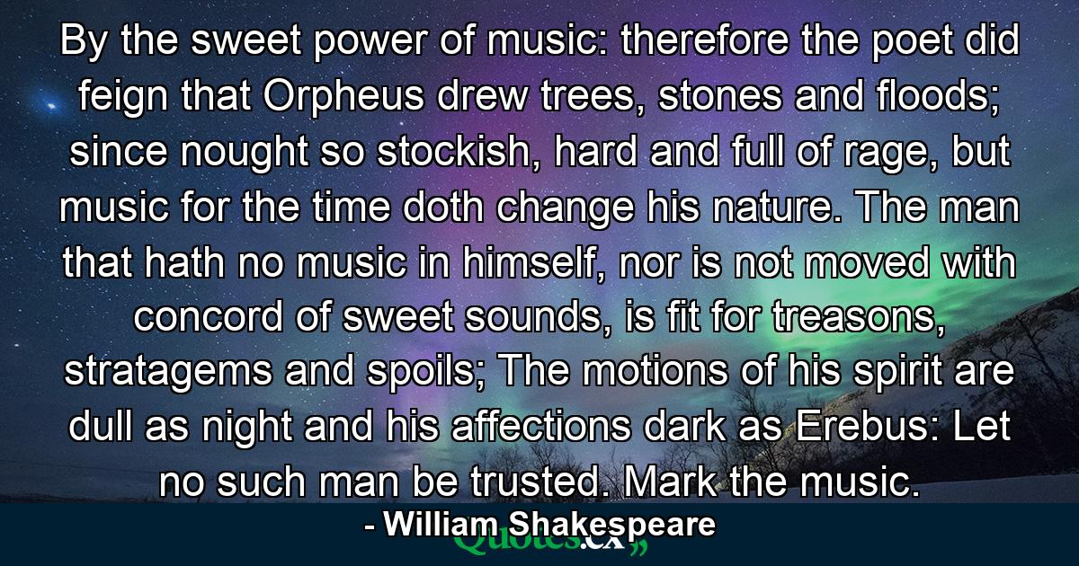 By the sweet power of music: therefore the poet did feign that Orpheus drew trees, stones and floods; since nought so stockish, hard and full of rage, but music for the time doth change his nature. The man that hath no music in himself, nor is not moved with concord of sweet sounds, is fit for treasons, stratagems and spoils; The motions of his spirit are dull as night and his affections dark as Erebus: Let no such man be trusted. Mark the music. - Quote by William Shakespeare