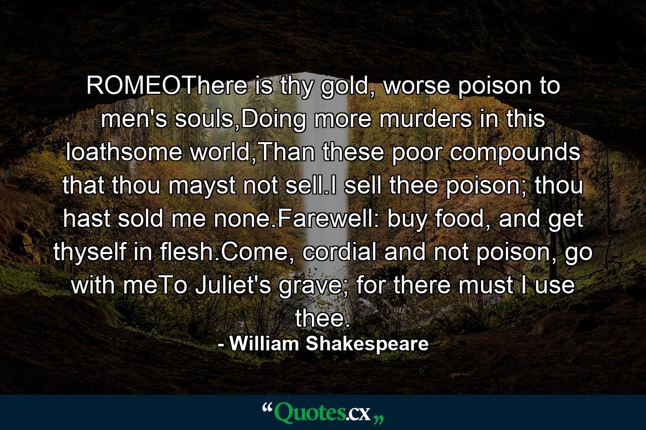 ROMEOThere is thy gold, worse poison to men's souls,Doing more murders in this loathsome world,Than these poor compounds that thou mayst not sell.I sell thee poison; thou hast sold me none.Farewell: buy food, and get thyself in flesh.Come, cordial and not poison, go with meTo Juliet's grave; for there must I use thee. - Quote by William Shakespeare