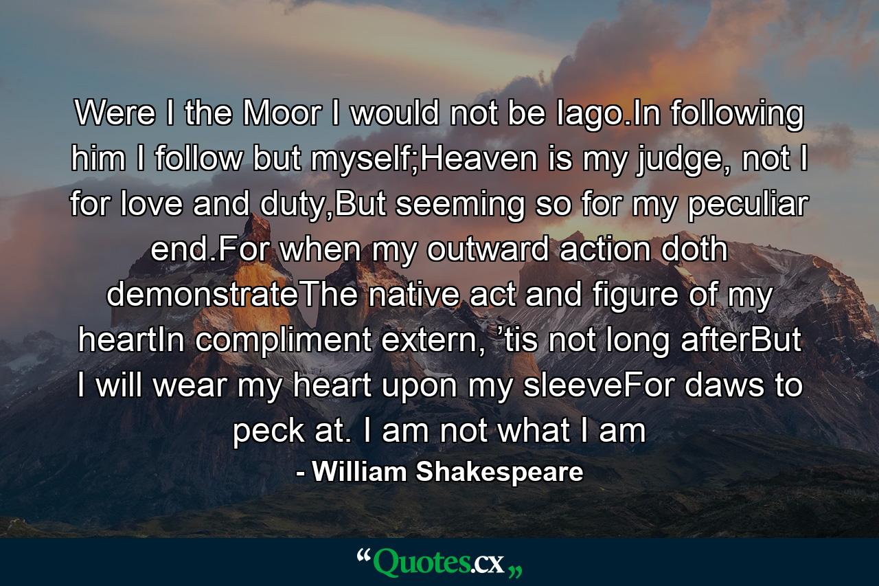 Were I the Moor I would not be Iago.In following him I follow but myself;Heaven is my judge, not I for love and duty,But seeming so for my peculiar end.For when my outward action doth demonstrateThe native act and figure of my heartIn compliment extern, ’tis not long afterBut I will wear my heart upon my sleeveFor daws to peck at. I am not what I am - Quote by William Shakespeare