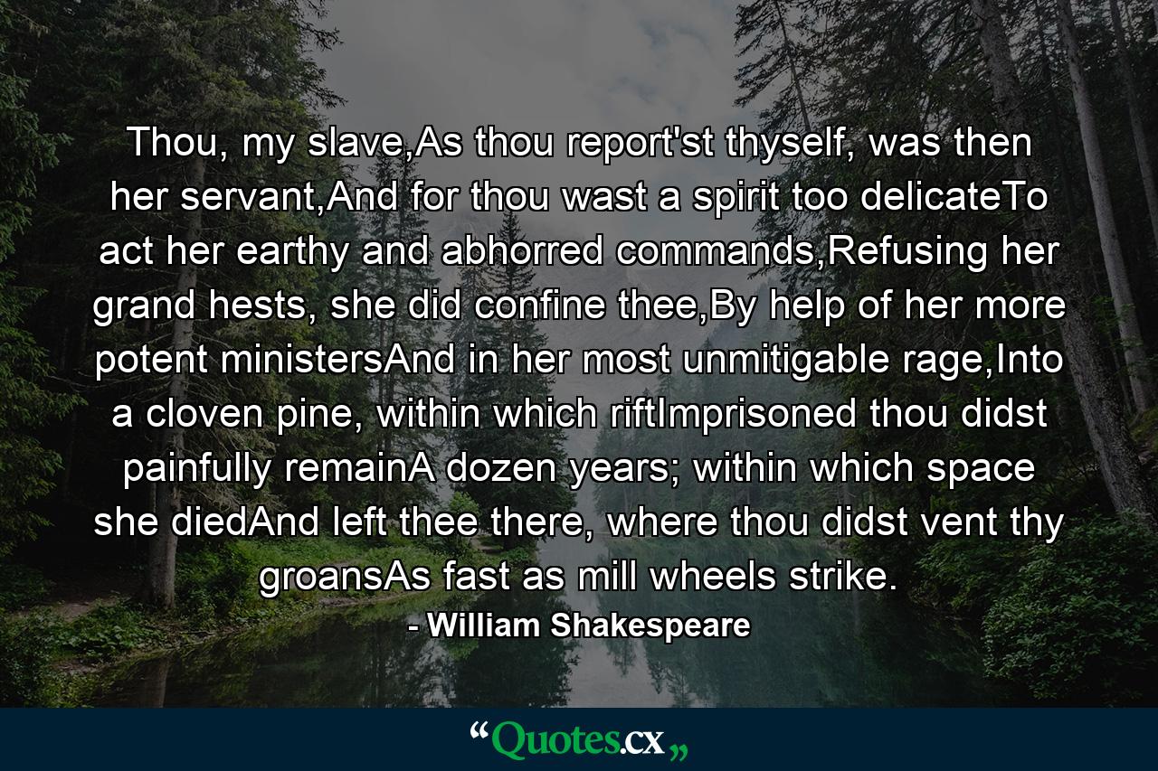 Thou, my slave,As thou report'st thyself, was then her servant,And for thou wast a spirit too delicateTo act her earthy and abhorred commands,Refusing her grand hests, she did confine thee,By help of her more potent ministersAnd in her most unmitigable rage,Into a cloven pine, within which riftImprisoned thou didst painfully remainA dozen years; within which space she diedAnd left thee there, where thou didst vent thy groansAs fast as mill wheels strike. - Quote by William Shakespeare