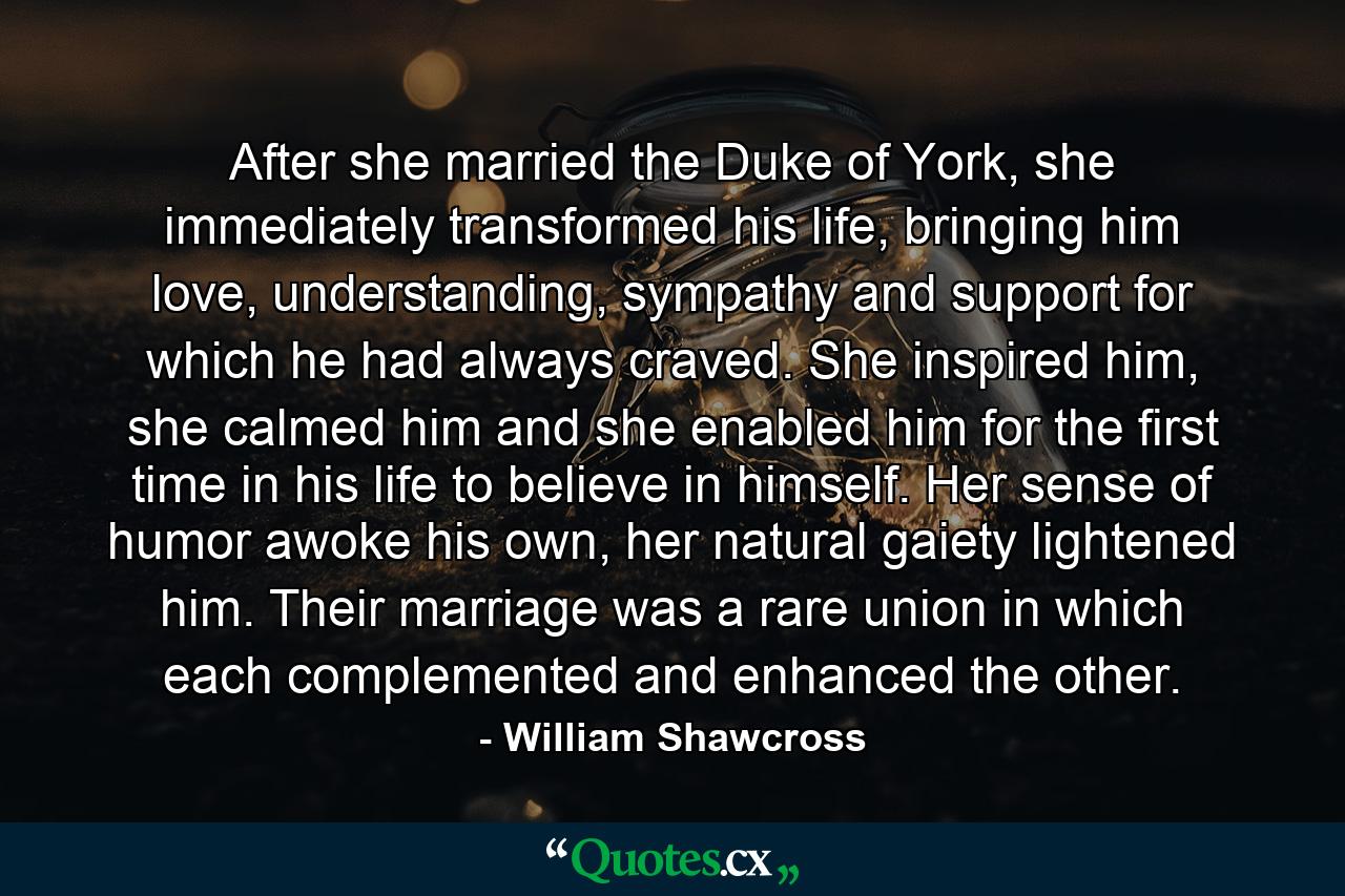 After she married the Duke of York, she immediately transformed his life, bringing him love, understanding, sympathy and support for which he had always craved. She inspired him, she calmed him and she enabled him for the first time in his life to believe in himself. Her sense of humor awoke his own, her natural gaiety lightened him. Their marriage was a rare union in which each complemented and enhanced the other. - Quote by William Shawcross