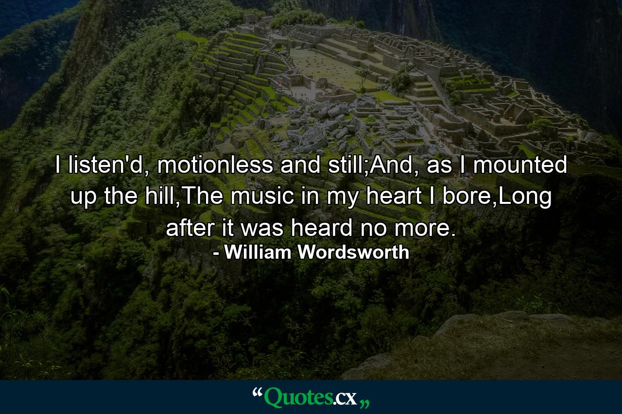 I listen'd, motionless and still;And, as I mounted up the hill,The music in my heart I bore,Long after it was heard no more. - Quote by William Wordsworth