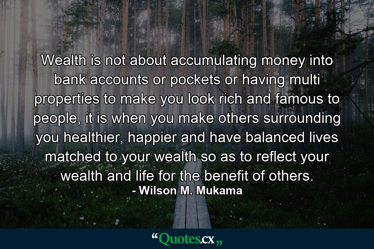 Wealth is not about accumulating money into bank accounts or pockets or having multi properties to make you look rich and famous to people, it is when you make others surrounding you healthier, happier and have balanced lives matched to your wealth so as to reflect your wealth and life for the benefit of others. - Quote by Wilson M. Mukama