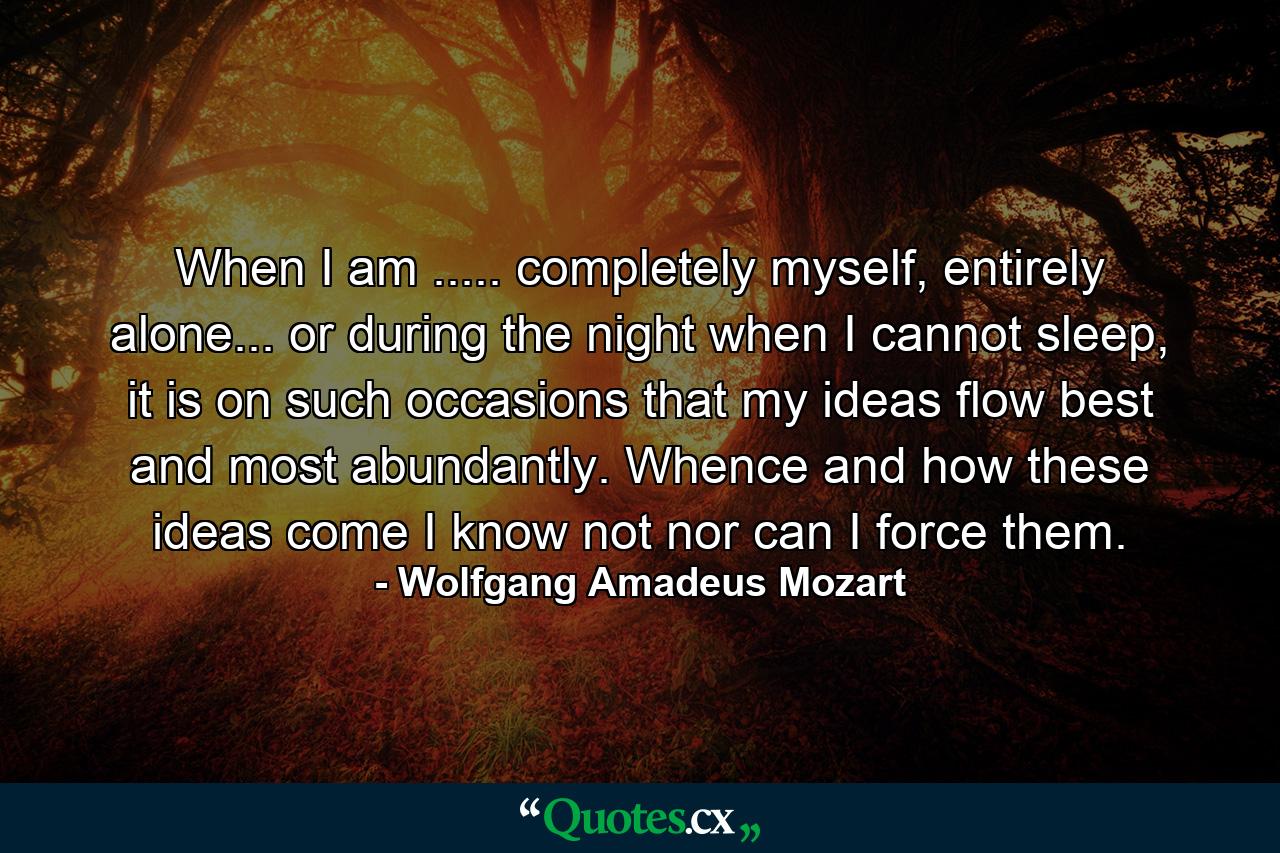 When I am ..... completely myself, entirely alone... or during the night when I cannot sleep, it is on such occasions that my ideas flow best and most abundantly. Whence and how these ideas come I know not nor can I force them. - Quote by Wolfgang Amadeus Mozart