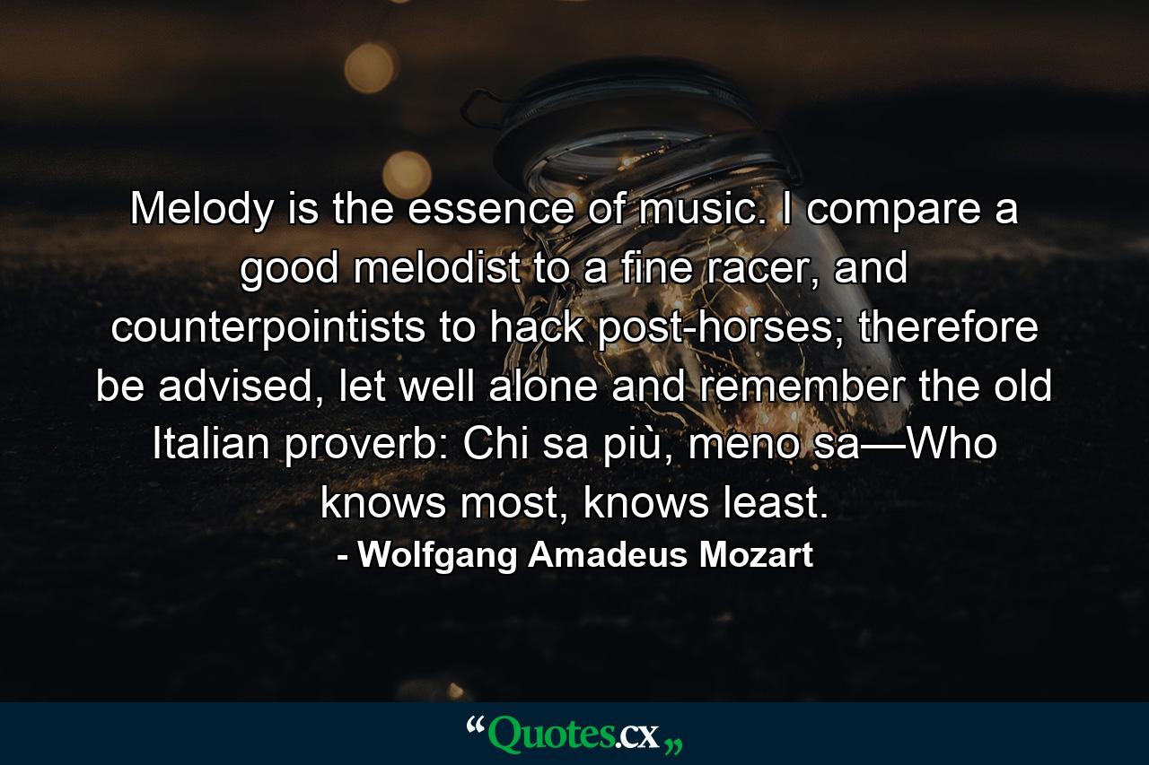 Melody is the essence of music. I compare a good melodist to a fine racer, and counterpointists to hack post-horses; therefore be advised, let well alone and remember the old Italian proverb: Chi sa più, meno sa—Who knows most, knows least. - Quote by Wolfgang Amadeus Mozart