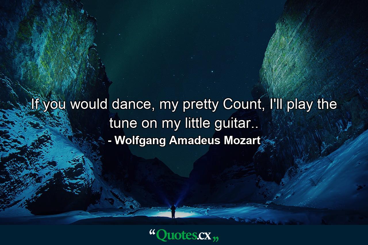 If you would dance, my pretty Count, I'll play the tune on my little guitar.. - Quote by Wolfgang Amadeus Mozart