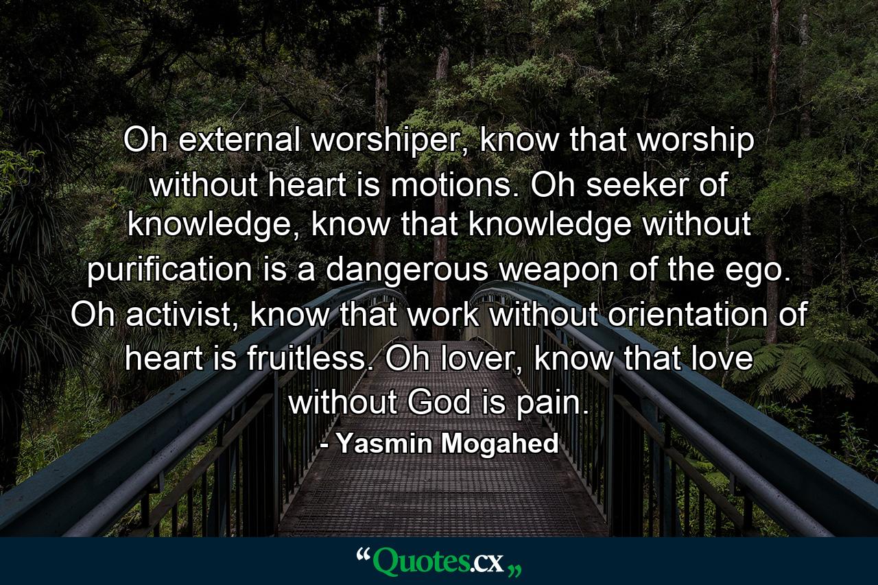 Oh external worshiper, know that worship without heart is motions. Oh seeker of knowledge, know that knowledge without purification is a dangerous weapon of the ego. Oh activist, know that work without orientation of heart is fruitless. Oh lover, know that love without God is pain. - Quote by Yasmin Mogahed