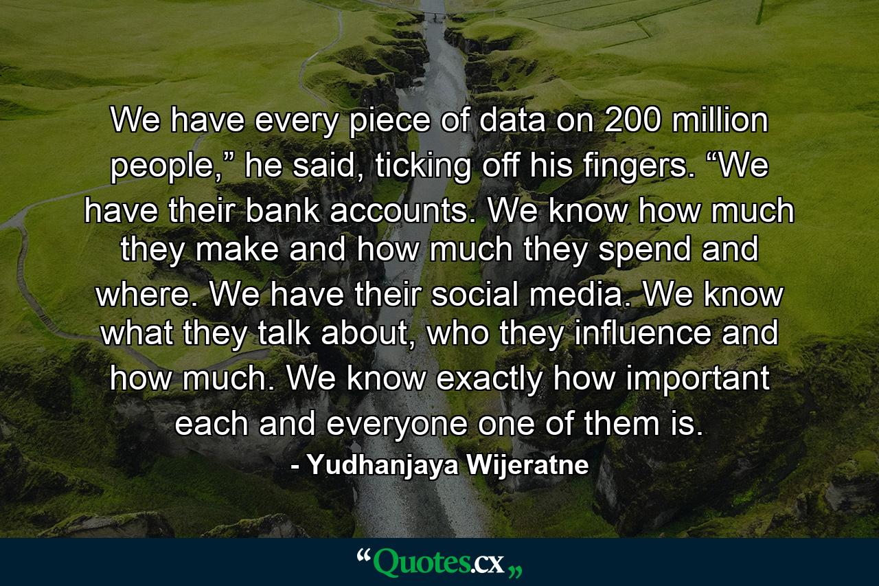 We have every piece of data on 200 million people,” he said, ticking off his fingers. “We have their bank accounts. We know how much they make and how much they spend and where. We have their social media. We know what they talk about, who they influence and how much. We know exactly how important each and everyone one of them is. - Quote by Yudhanjaya Wijeratne