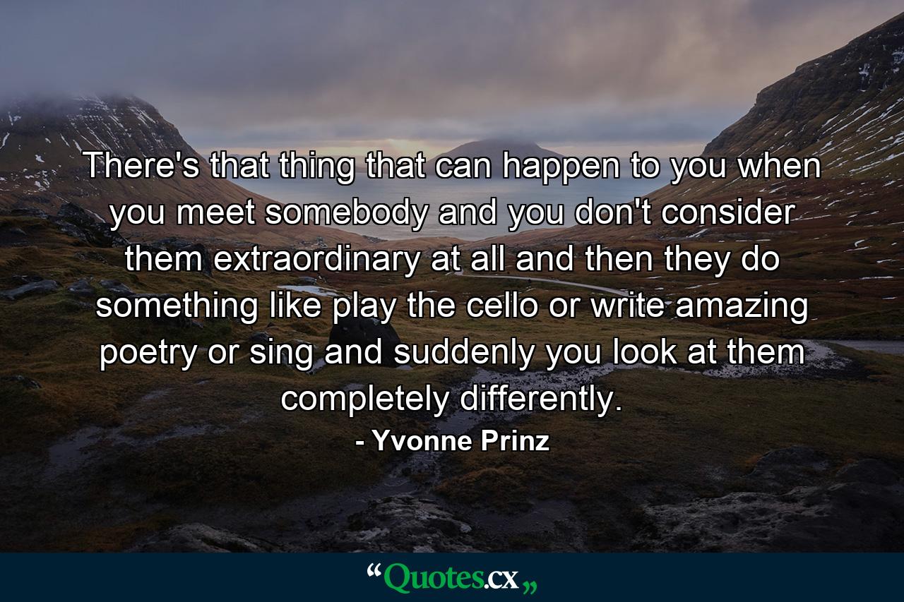 There's that thing that can happen to you when you meet somebody and you don't consider them extraordinary at all and then they do something like play the cello or write amazing poetry or sing and suddenly you look at them completely differently. - Quote by Yvonne Prinz