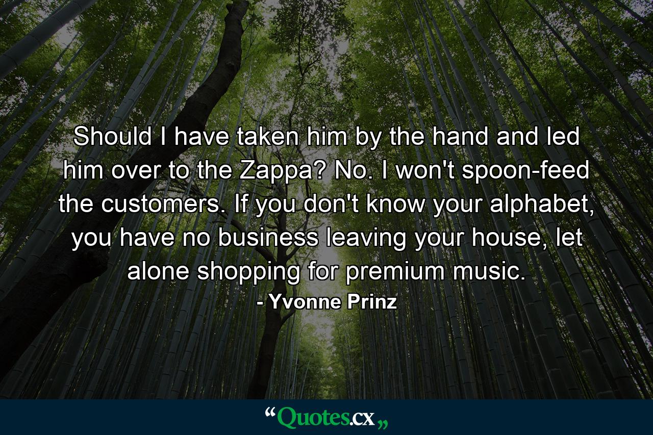 Should I have taken him by the hand and led him over to the Zappa? No. I won't spoon-feed the customers. If you don't know your alphabet, you have no business leaving your house, let alone shopping for premium music. - Quote by Yvonne Prinz