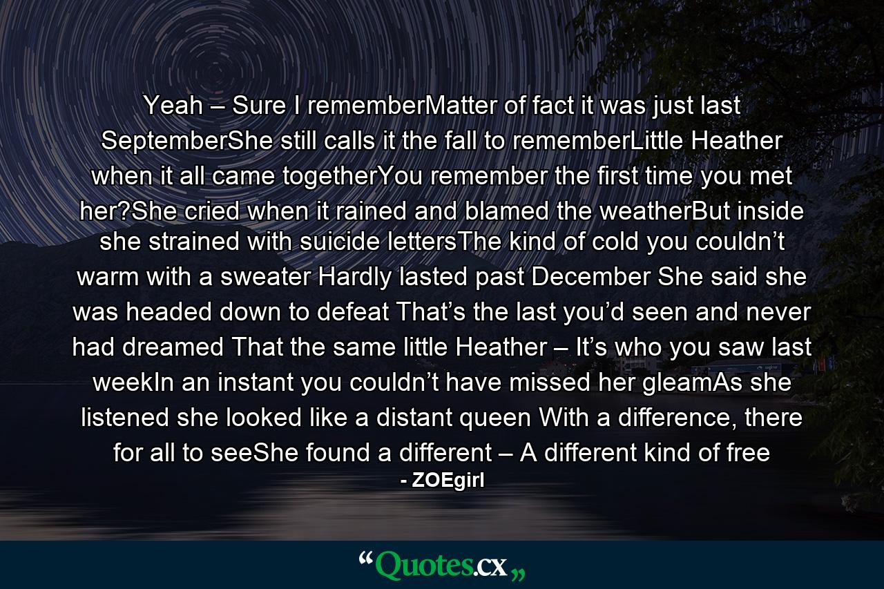 Yeah – Sure I rememberMatter of fact it was just last SeptemberShe still calls it the fall to rememberLittle Heather when it all came togetherYou remember the first time you met her?She cried when it rained and blamed the weatherBut inside she strained with suicide lettersThe kind of cold you couldn’t warm with a sweater Hardly lasted past December She said she was headed down to defeat That’s the last you’d seen and never had dreamed That the same little Heather – It’s who you saw last weekIn an instant you couldn’t have missed her gleamAs she listened she looked like a distant queen With a difference, there for all to seeShe found a different – A different kind of free - Quote by ZOEgirl