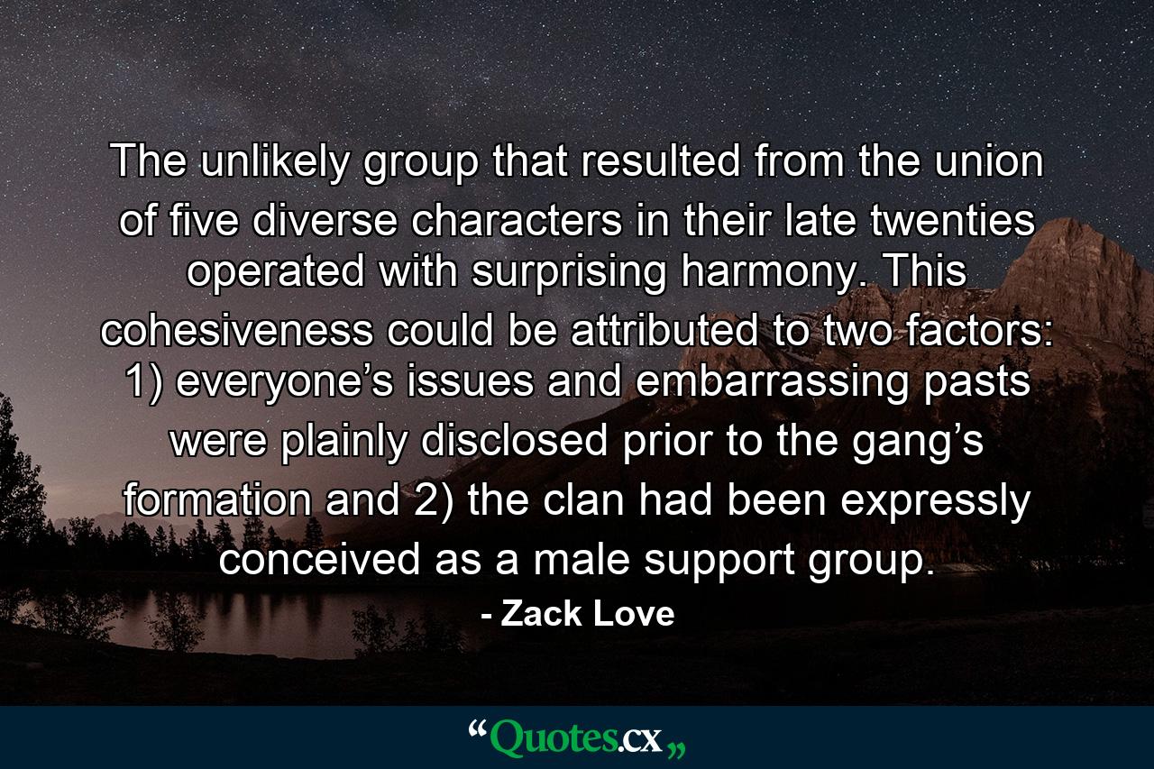 The unlikely group that resulted from the union of five diverse characters in their late twenties operated with surprising harmony. This cohesiveness could be attributed to two factors: 1) everyone’s issues and embarrassing pasts were plainly disclosed prior to the gang’s formation and 2) the clan had been expressly conceived as a male support group. - Quote by Zack Love