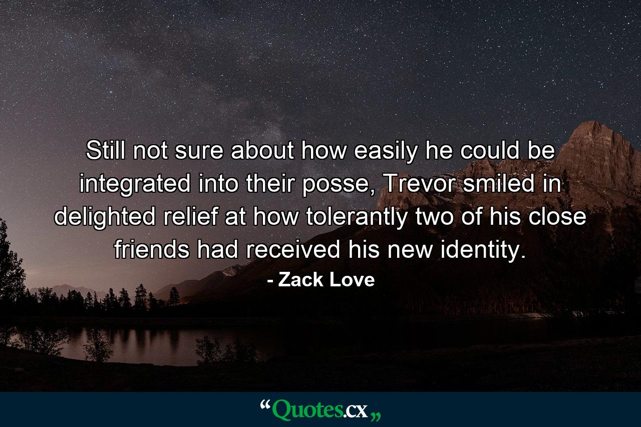 Still not sure about how easily he could be integrated into their posse, Trevor smiled in delighted relief at how tolerantly two of his close friends had received his new identity. - Quote by Zack Love