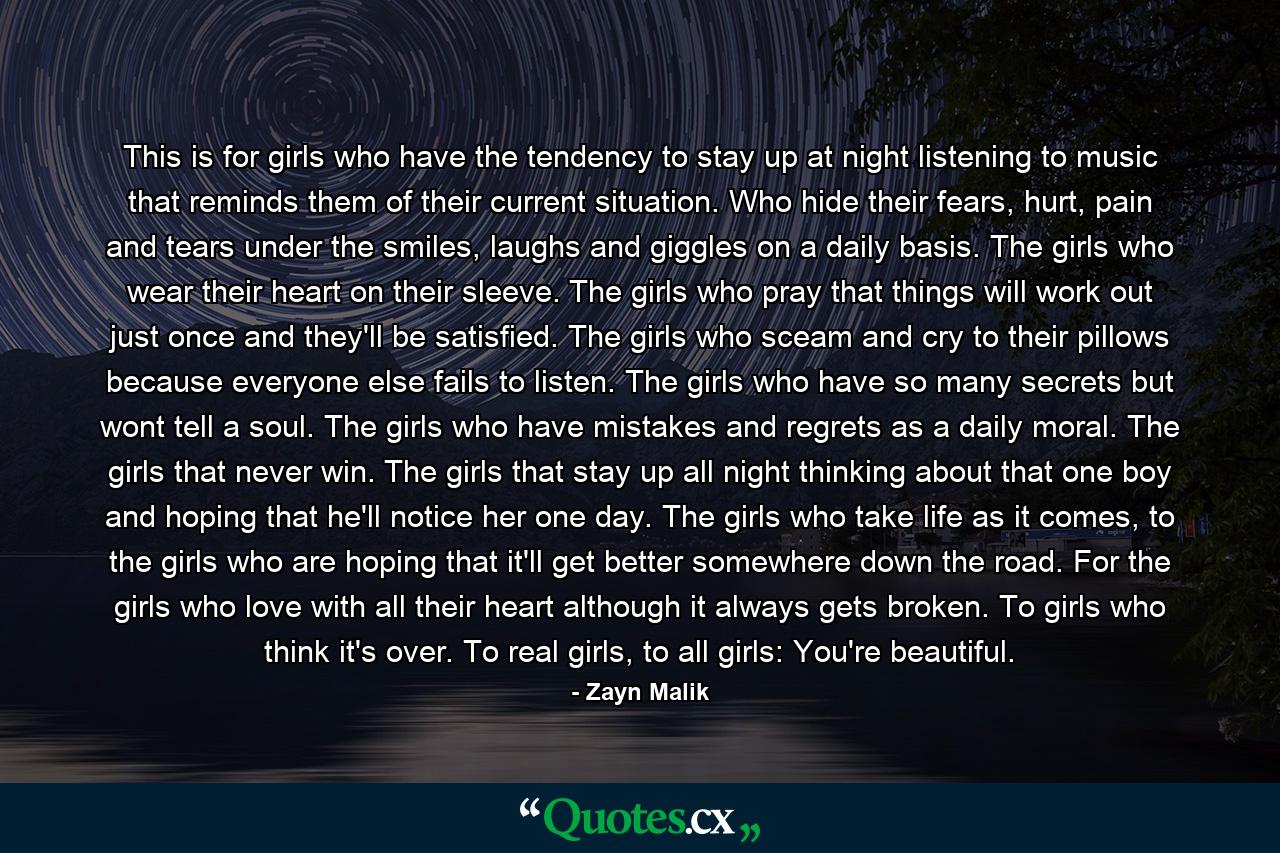 This is for girls who have the tendency to stay up at night listening to music that reminds them of their current situation. Who hide their fears, hurt, pain and tears under the smiles, laughs and giggles on a daily basis. The girls who wear their heart on their sleeve. The girls who pray that things will work out just once and they'll be satisfied. The girls who sceam and cry to their pillows because everyone else fails to listen. The girls who have so many secrets but wont tell a soul. The girls who have mistakes and regrets as a daily moral. The girls that never win. The girls that stay up all night thinking about that one boy and hoping that he'll notice her one day. The girls who take life as it comes, to the girls who are hoping that it'll get better somewhere down the road. For the girls who love with all their heart although it always gets broken. To girls who think it's over. To real girls, to all girls: You're beautiful. - Quote by Zayn Malik