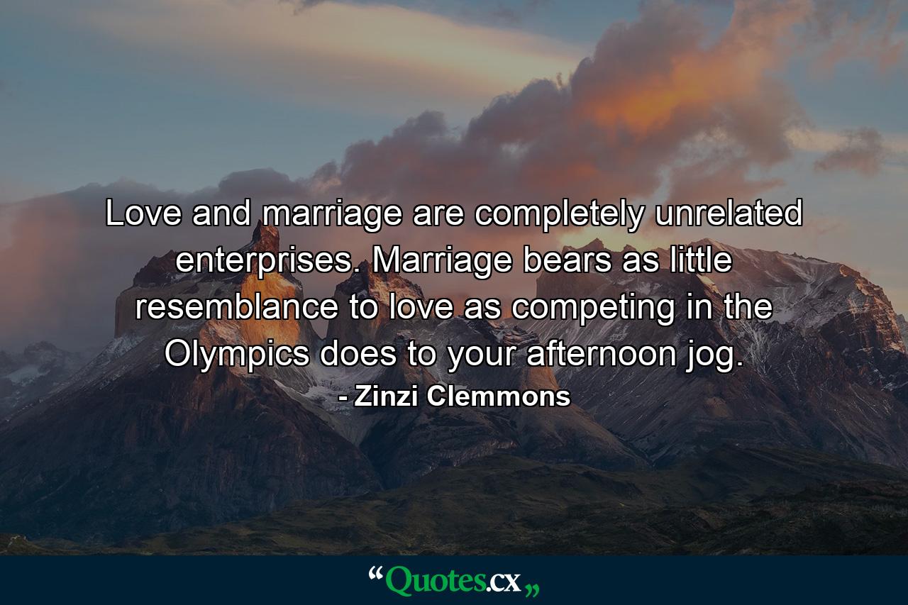 Love and marriage are completely unrelated enterprises. Marriage bears as little resemblance to love as competing in the Olympics does to your afternoon jog. - Quote by Zinzi Clemmons