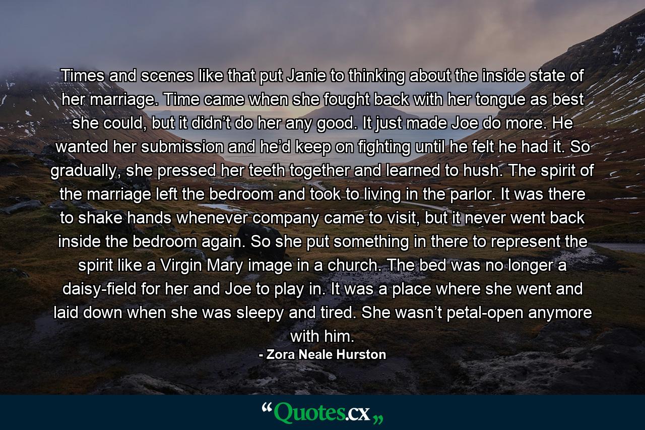 Times and scenes like that put Janie to thinking about the inside state of her marriage. Time came when she fought back with her tongue as best she could, but it didn’t do her any good. It just made Joe do more. He wanted her submission and he’d keep on fighting until he felt he had it. So gradually, she pressed her teeth together and learned to hush. The spirit of the marriage left the bedroom and took to living in the parlor. It was there to shake hands whenever company came to visit, but it never went back inside the bedroom again. So she put something in there to represent the spirit like a Virgin Mary image in a church. The bed was no longer a daisy-field for her and Joe to play in. It was a place where she went and laid down when she was sleepy and tired. She wasn’t petal-open anymore with him. - Quote by Zora Neale Hurston