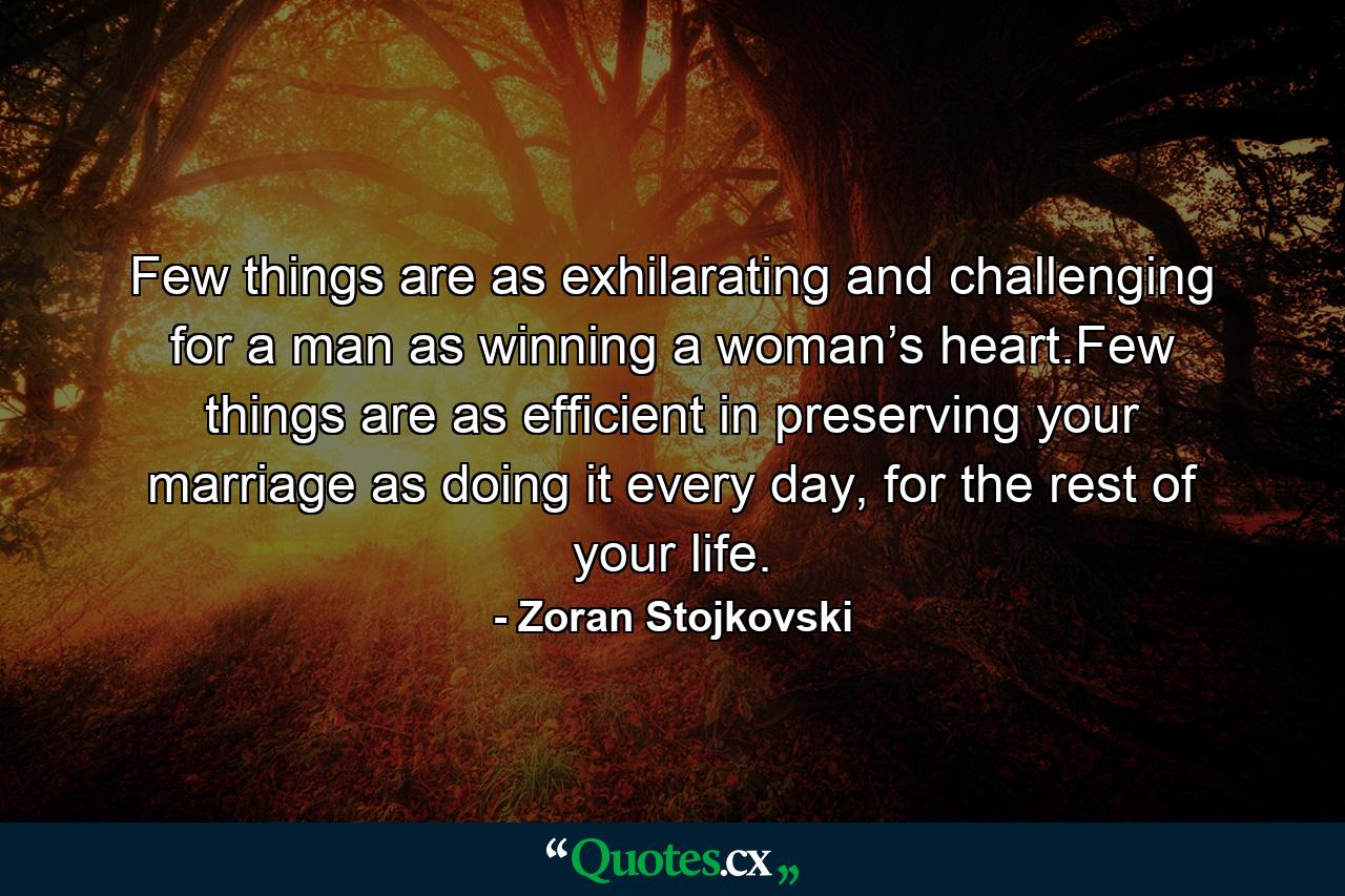 Few things are as exhilarating and challenging for a man as winning a woman’s heart.Few things are as efficient in preserving your marriage as doing it every day, for the rest of your life. - Quote by Zoran Stojkovski