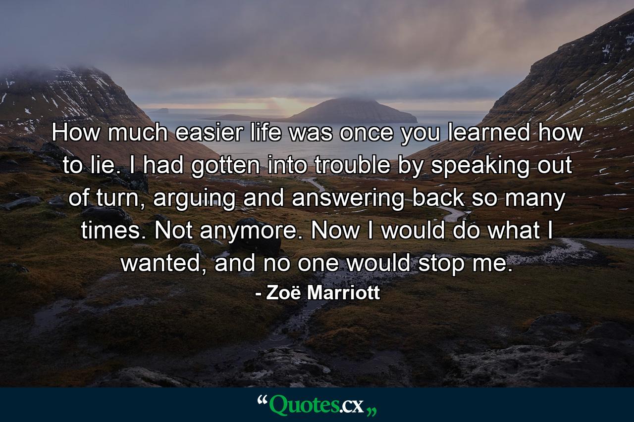 How much easier life was once you learned how to lie. I had gotten into trouble by speaking out of turn, arguing and answering back so many times. Not anymore. Now I would do what I wanted, and no one would stop me. - Quote by Zoë Marriott