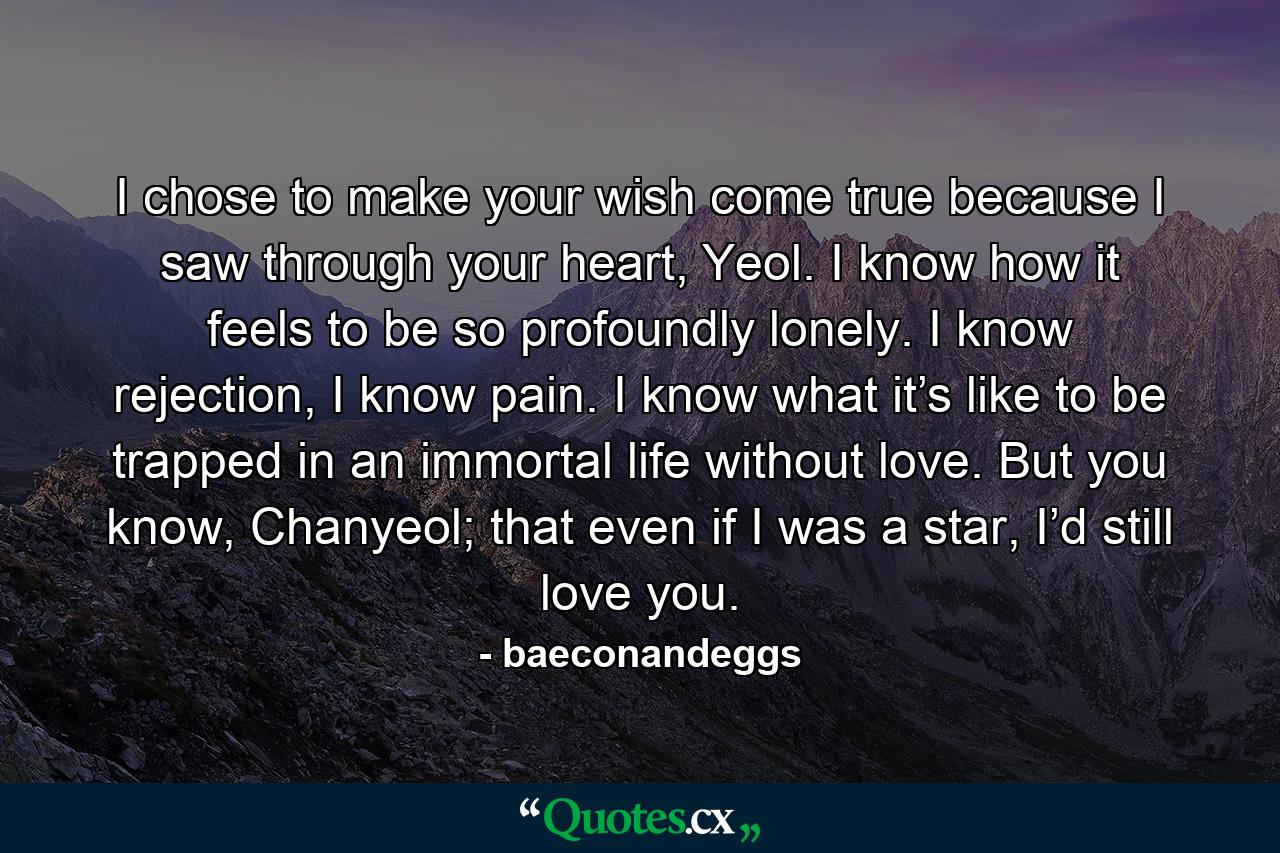 I chose to make your wish come true because I saw through your heart, Yeol. I know how it feels to be so profoundly lonely. I know rejection, I know pain. I know what it’s like to be trapped in an immortal life without love. But you know, Chanyeol; that even if I was a star, I’d still love you. - Quote by baeconandeggs