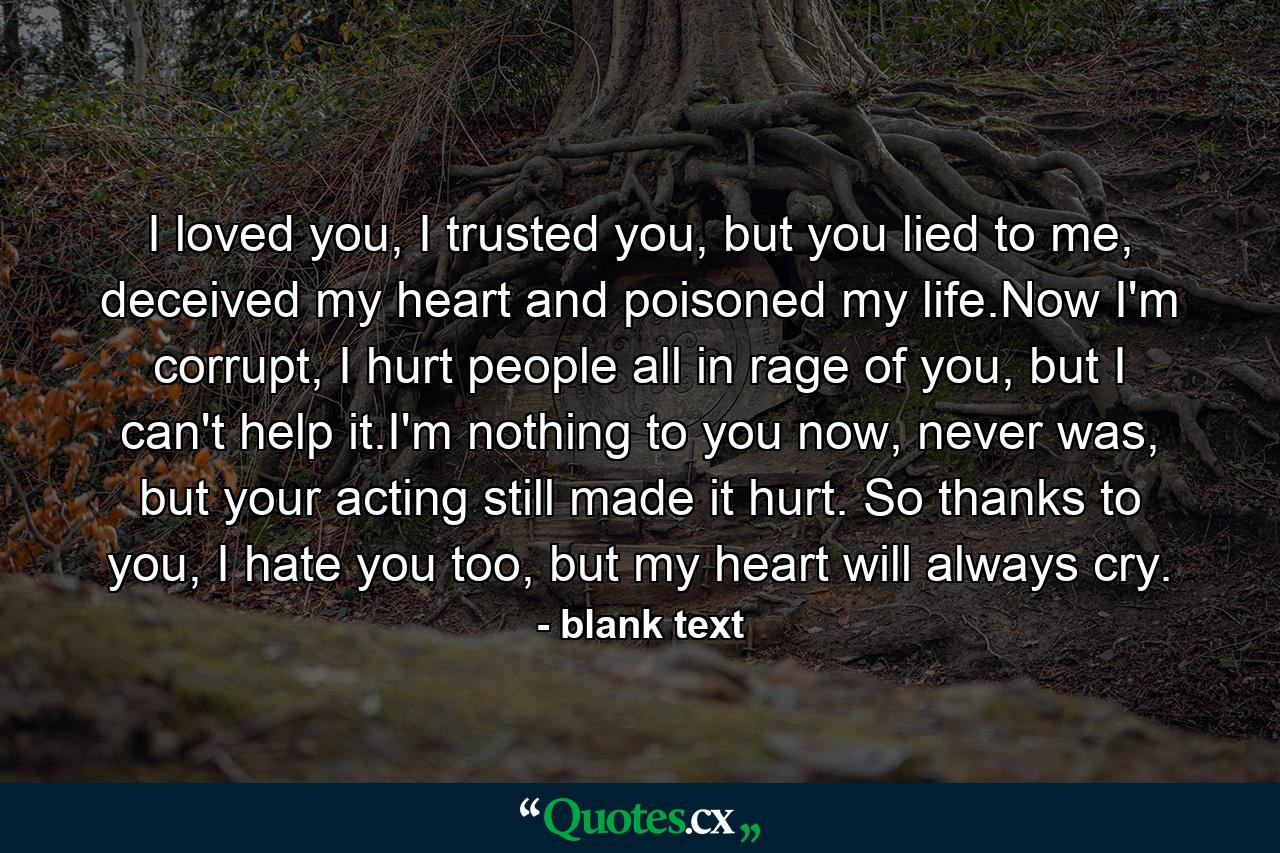 I loved you, I trusted you, but you lied to me, deceived my heart and poisoned my life.Now I'm corrupt, I hurt people all in rage of you, but I can't help it.I'm nothing to you now, never was, but your acting still made it hurt. So thanks to you, I hate you too, but my heart will always cry. - Quote by blank text