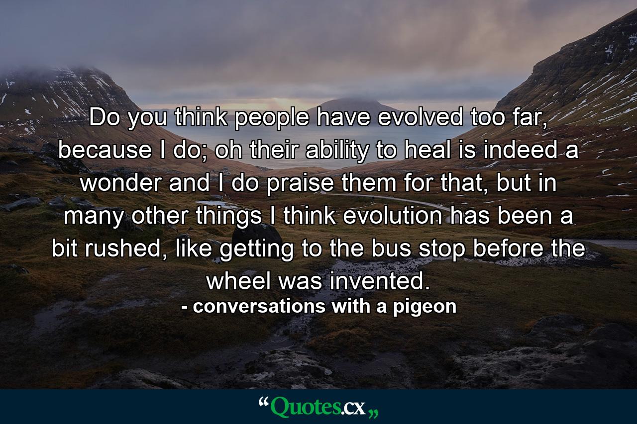 Do you think people have evolved too far, because I do; oh their ability to heal is indeed a wonder and I do praise them for that, but in many other things I think evolution has been a bit rushed, like getting to the bus stop before the wheel was invented. - Quote by conversations with a pigeon