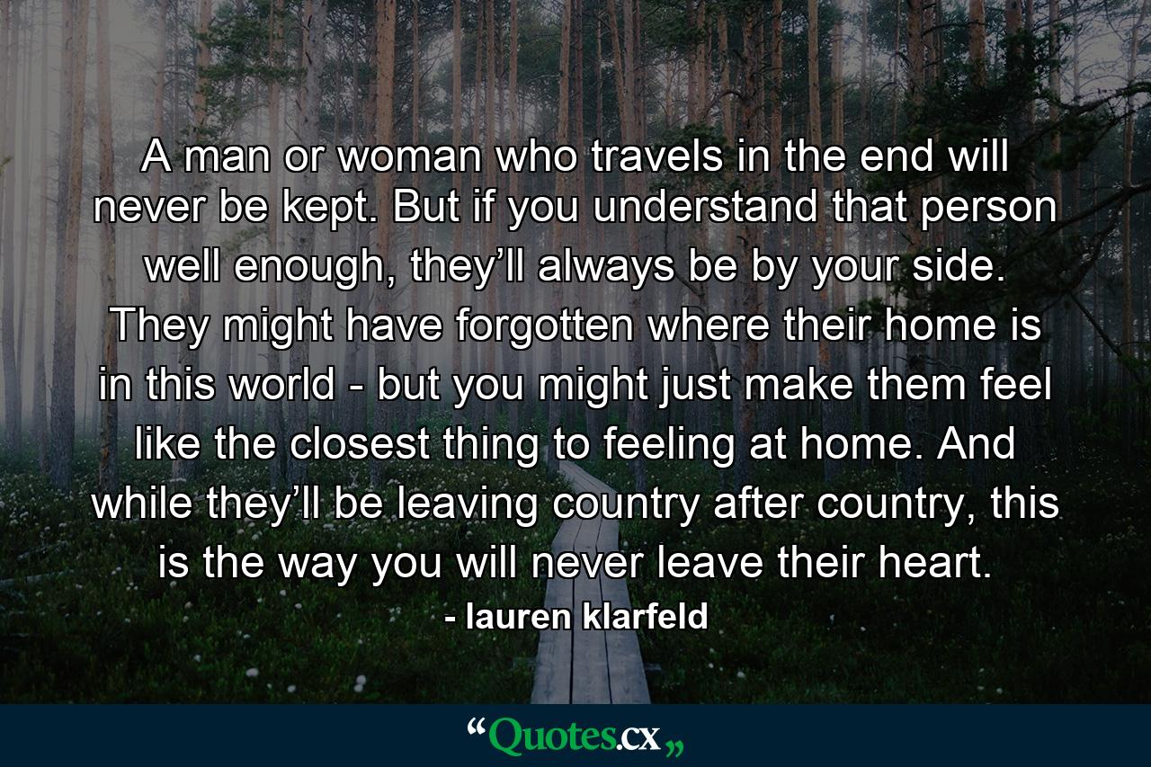 A man or woman who travels in the end will never be kept. But if you understand that person well enough, they’ll always be by your side. They might have forgotten where their home is in this world - but you might just make them feel like the closest thing to feeling at home. And while they’ll be leaving country after country, this is the way you will never leave their heart. - Quote by lauren klarfeld