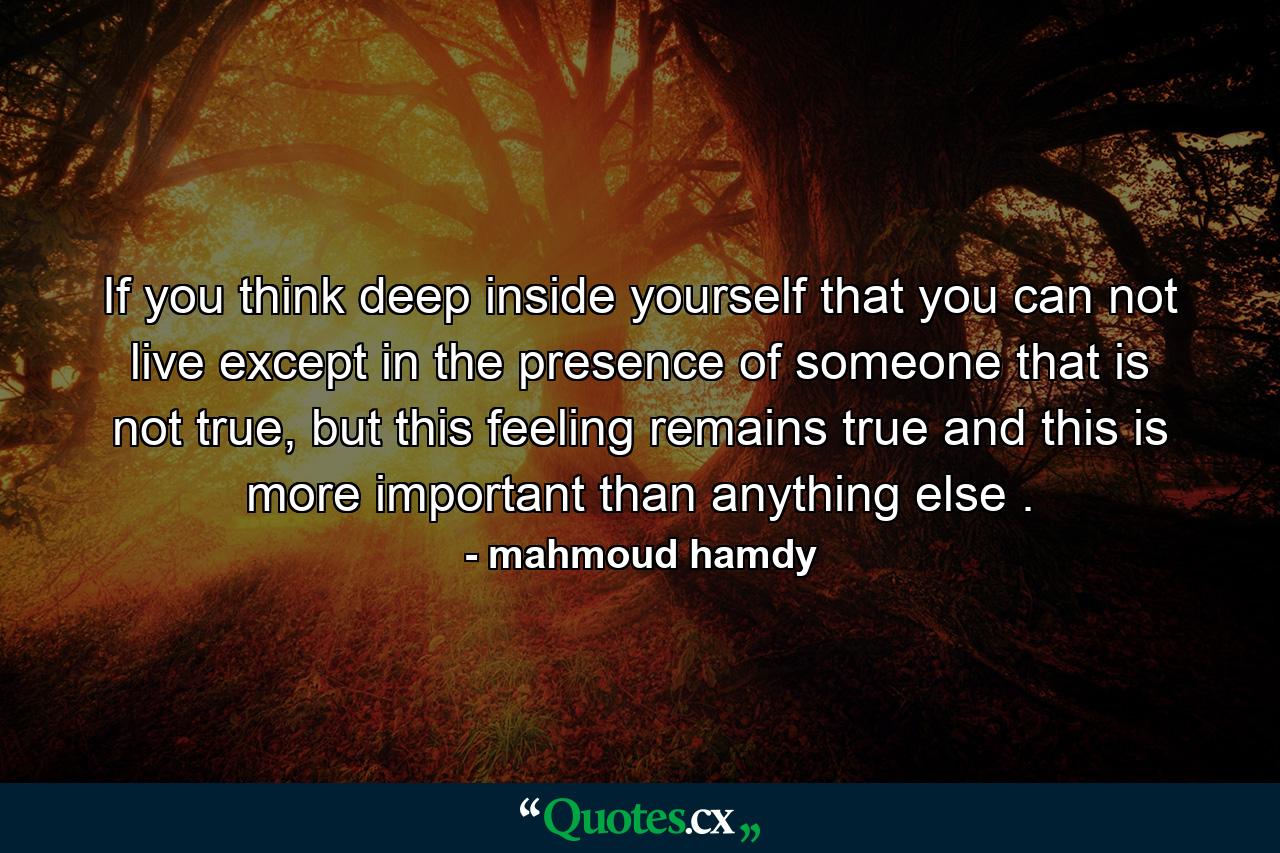 If you think deep inside yourself that you can not live except in the presence of someone that is not true, but this feeling remains true and this is more important than anything else . - Quote by mahmoud hamdy