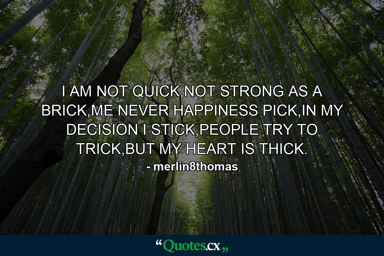 I AM NOT QUICK,NOT STRONG AS A BRICK,ME NEVER HAPPINESS PICK,IN MY DECISION I STICK,PEOPLE TRY TO TRICK,BUT MY HEART IS THICK. - Quote by merlin8thomas