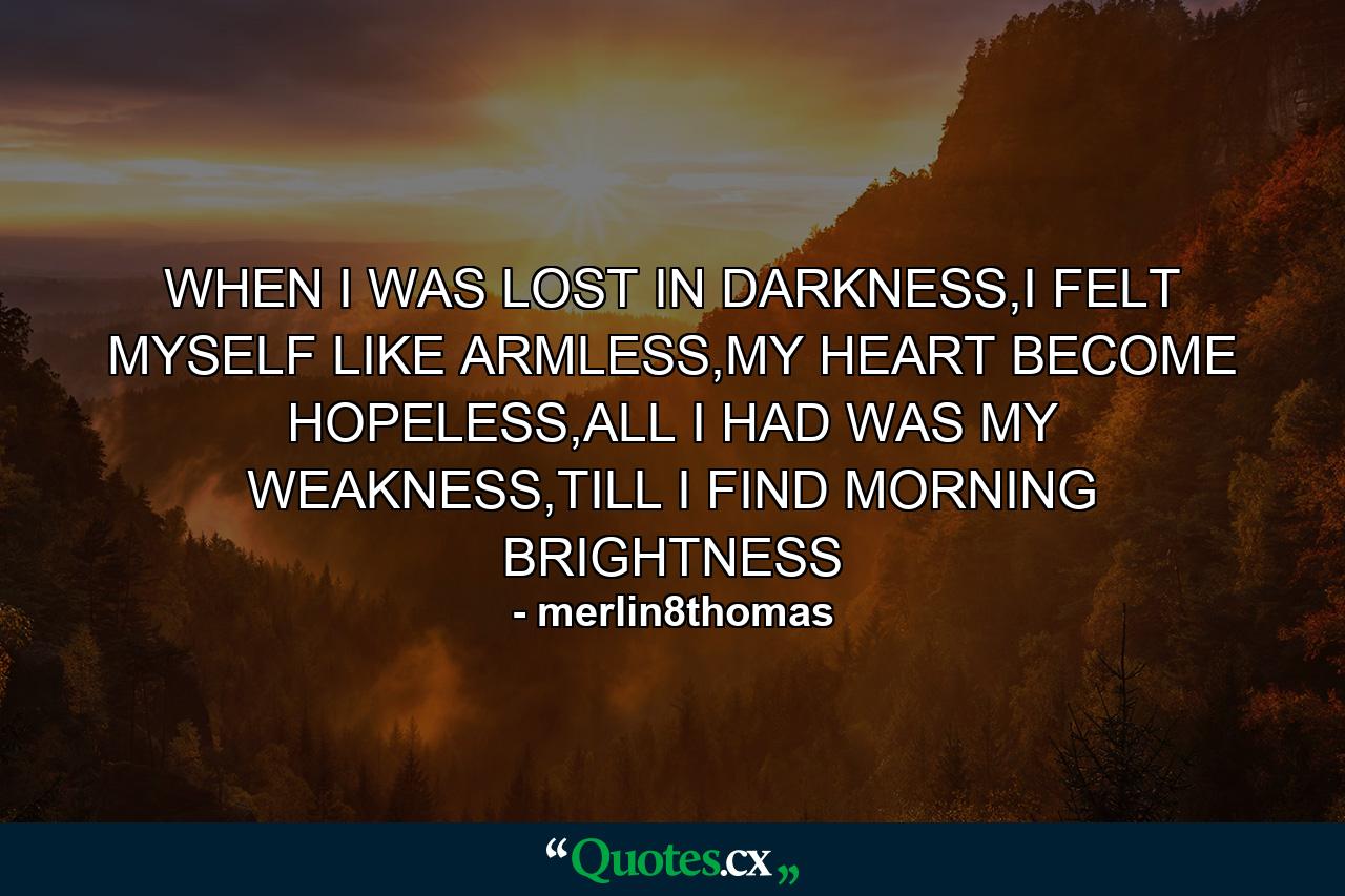 WHEN I WAS LOST IN DARKNESS,I FELT MYSELF LIKE ARMLESS,MY HEART BECOME HOPELESS,ALL I HAD WAS MY WEAKNESS,TILL I FIND MORNING BRIGHTNESS - Quote by merlin8thomas