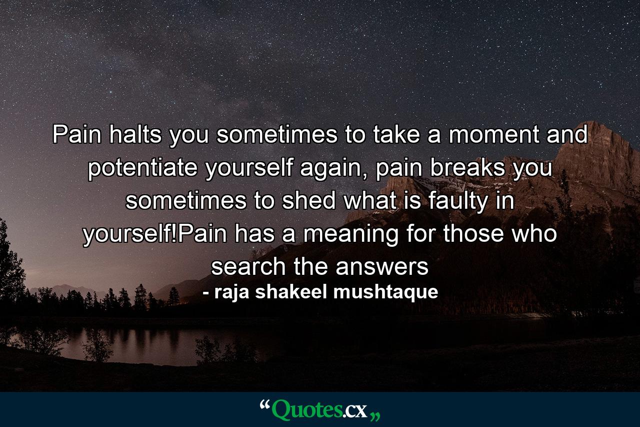 Pain halts you sometimes to take a moment and potentiate yourself again, pain breaks you sometimes to shed what is faulty in yourself!Pain has a meaning for those who search the answers - Quote by raja shakeel mushtaque