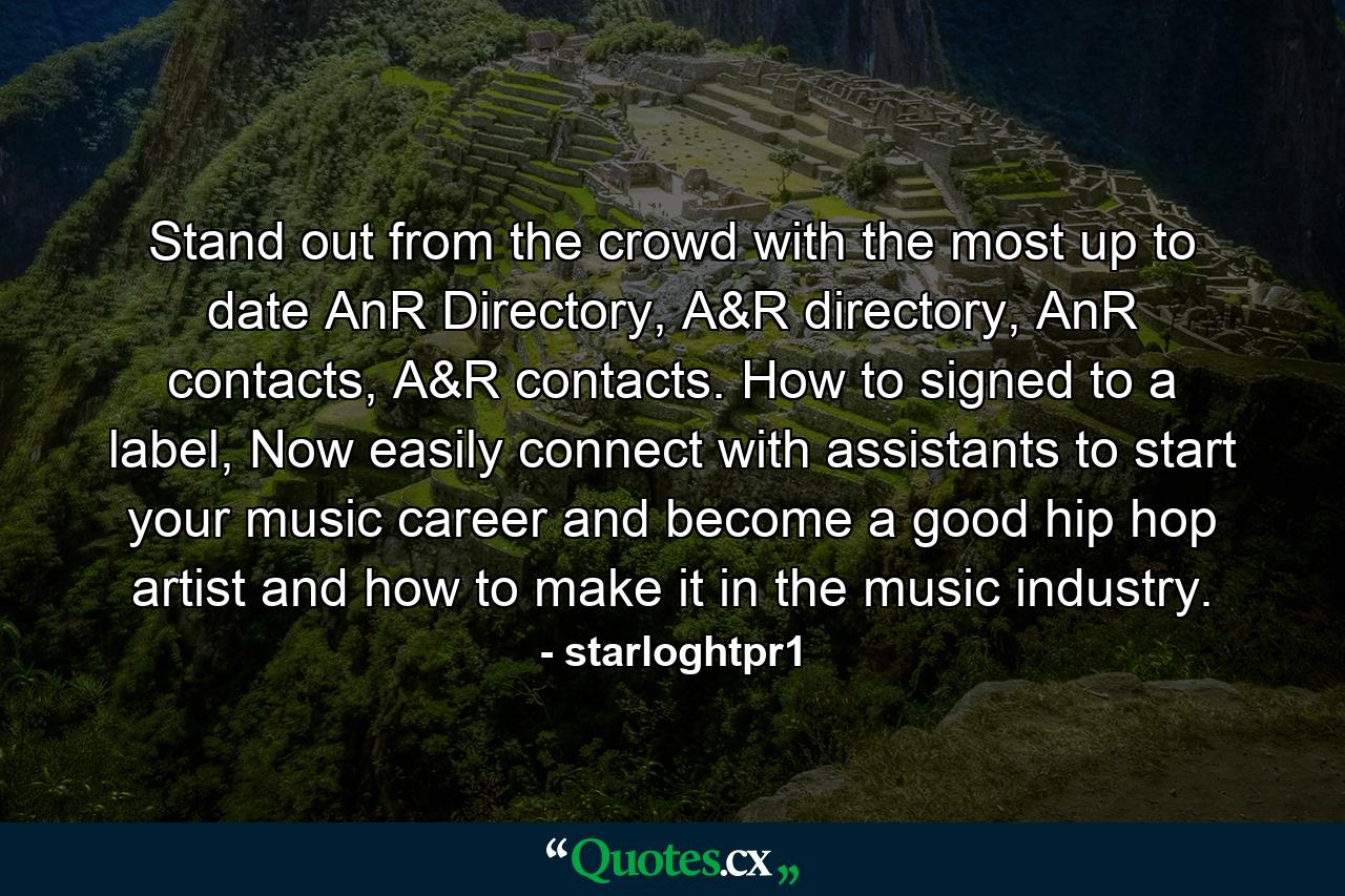 Stand out from the crowd with the most up to date AnR Directory, A&R directory, AnR contacts, A&R contacts. How to signed to a label, Now easily connect with assistants to start your music career and become a good hip hop artist and how to make it in the music industry. - Quote by starloghtpr1