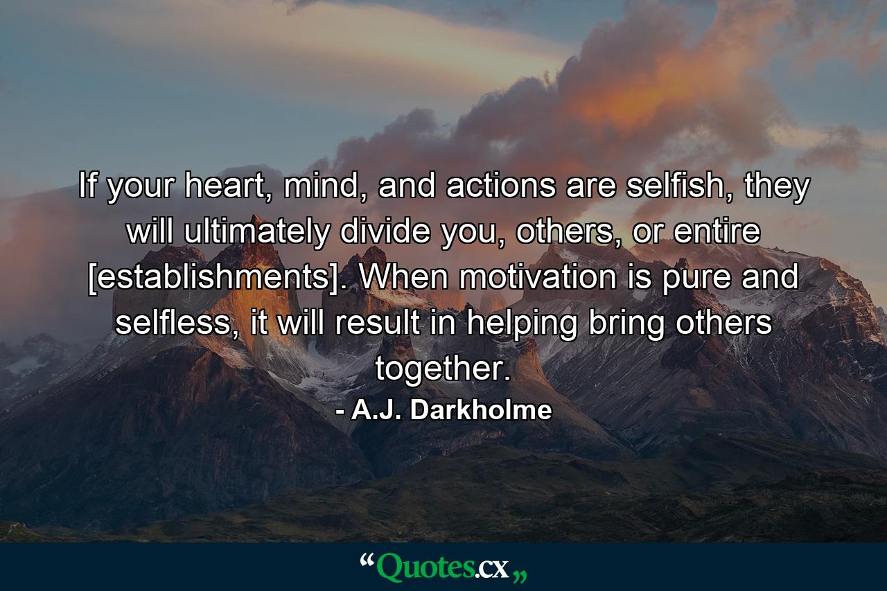 If your heart, mind, and actions are selfish, they will ultimately divide you, others, or entire [establishments]. When motivation is pure and selfless, it will result in helping bring others together. - Quote by A.J. Darkholme