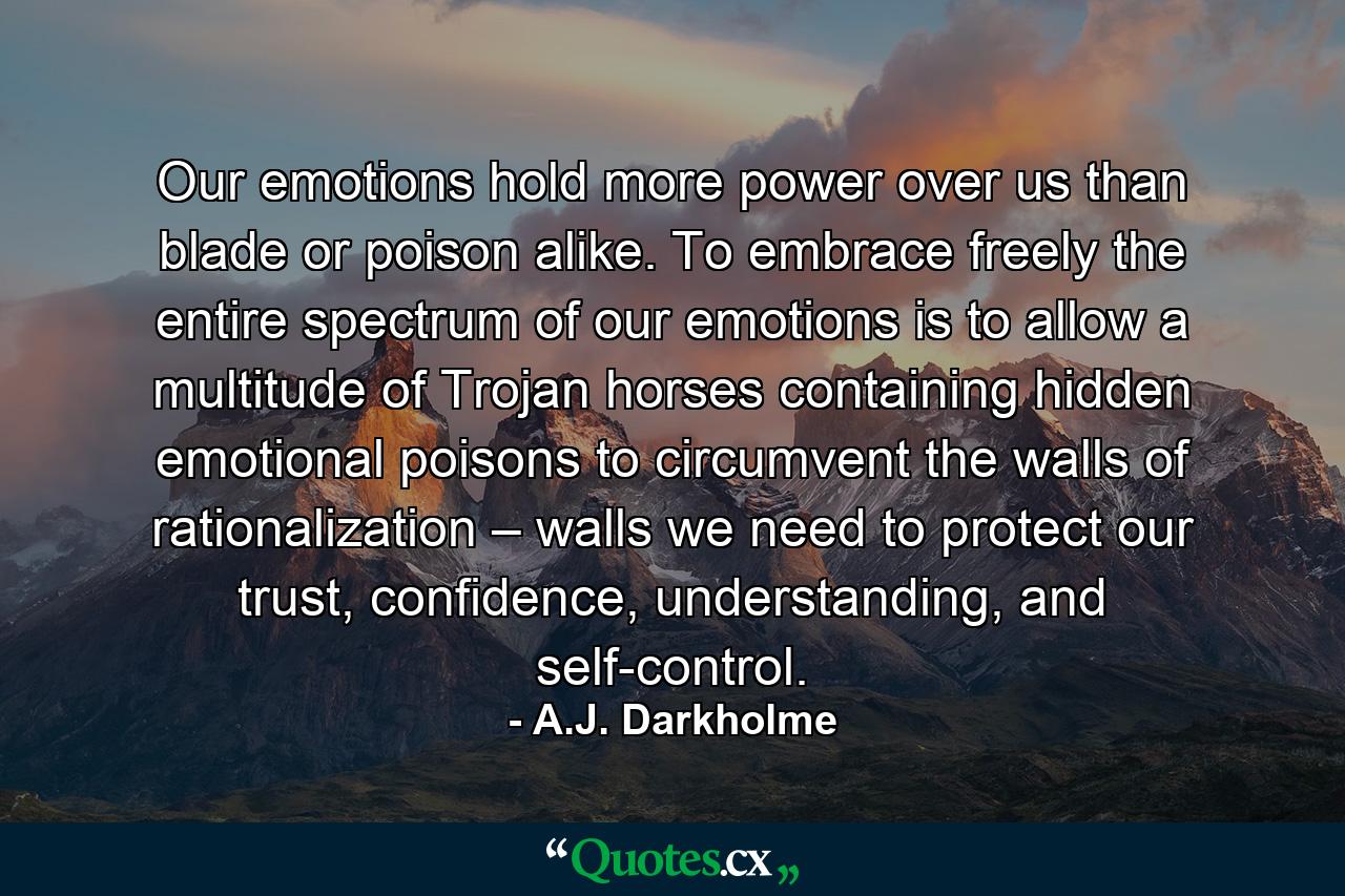 Our emotions hold more power over us than blade or poison alike. To embrace freely the entire spectrum of our emotions is to allow a multitude of Trojan horses containing hidden emotional poisons to circumvent the walls of rationalization – walls we need to protect our trust, confidence, understanding, and self-control. - Quote by A.J. Darkholme