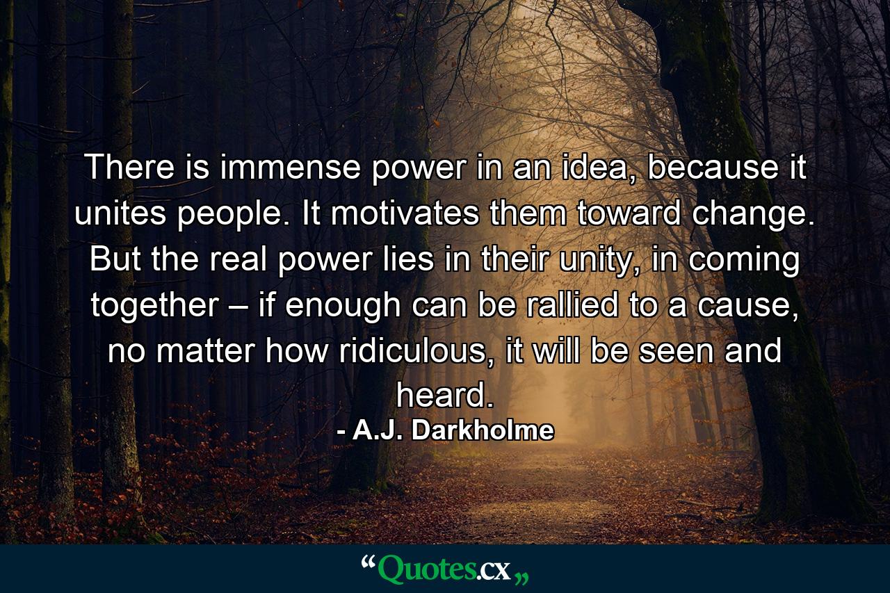 There is immense power in an idea, because it unites people. It motivates them toward change. But the real power lies in their unity, in coming together – if enough can be rallied to a cause, no matter how ridiculous, it will be seen and heard. - Quote by A.J. Darkholme