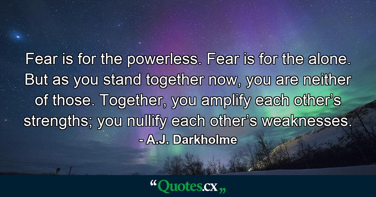 Fear is for the powerless. Fear is for the alone. But as you stand together now, you are neither of those. Together, you amplify each other’s strengths; you nullify each other’s weaknesses. - Quote by A.J. Darkholme