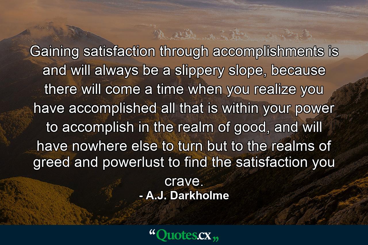 Gaining satisfaction through accomplishments is and will always be a slippery slope, because there will come a time when you realize you have accomplished all that is within your power to accomplish in the realm of good, and will have nowhere else to turn but to the realms of greed and powerlust to find the satisfaction you crave. - Quote by A.J. Darkholme