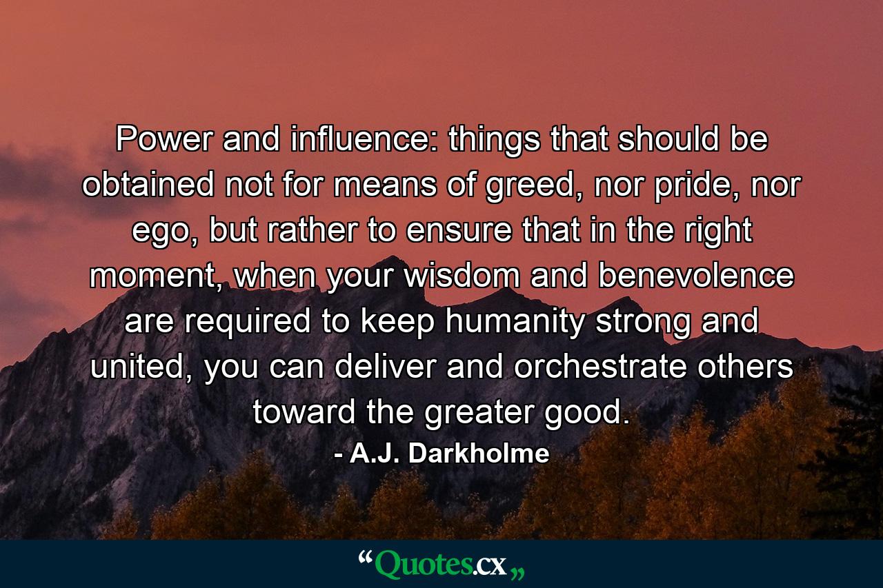 Power and influence: things that should be obtained not for means of greed, nor pride, nor ego, but rather to ensure that in the right moment, when your wisdom and benevolence are required to keep humanity strong and united, you can deliver and orchestrate others toward the greater good. - Quote by A.J. Darkholme