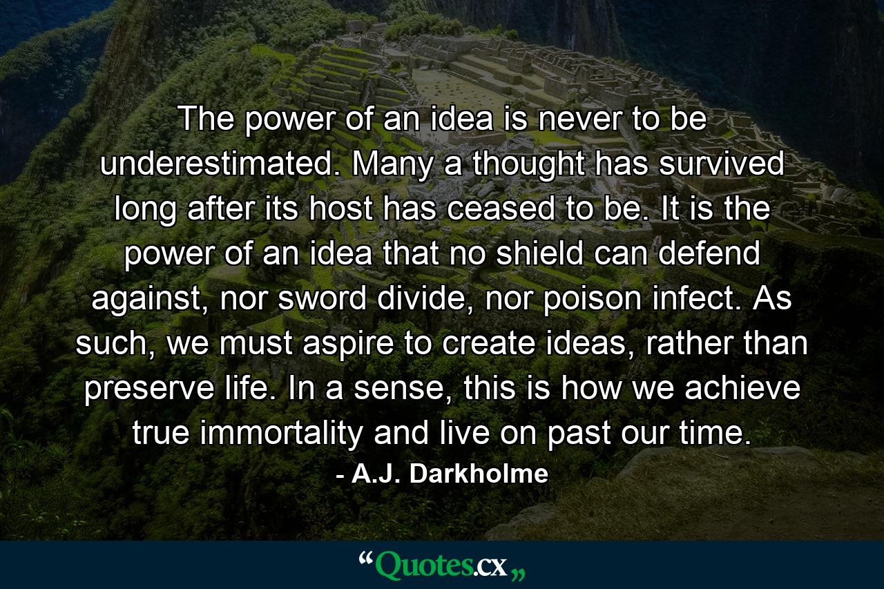 The power of an idea is never to be underestimated. Many a thought has survived long after its host has ceased to be. It is the power of an idea that no shield can defend against, nor sword divide, nor poison infect. As such, we must aspire to create ideas, rather than preserve life. In a sense, this is how we achieve true immortality and live on past our time. - Quote by A.J. Darkholme