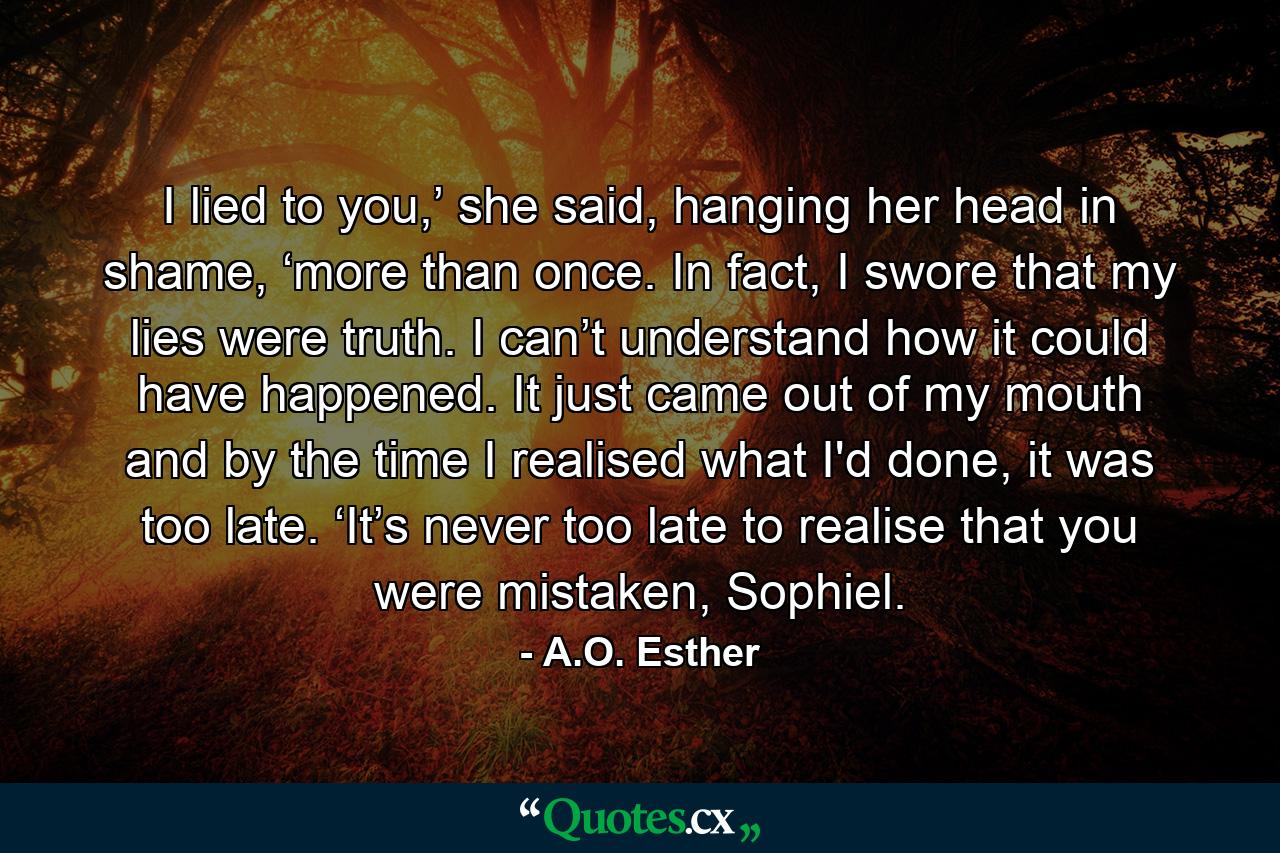 I lied to you,’ she said, hanging her head in shame, ‘more than once. In fact, I swore that my lies were truth. I can’t understand how it could have happened. It just came out of my mouth and by the time I realised what I'd done, it was too late. ‘It’s never too late to realise that you were mistaken, Sophiel. - Quote by A.O. Esther