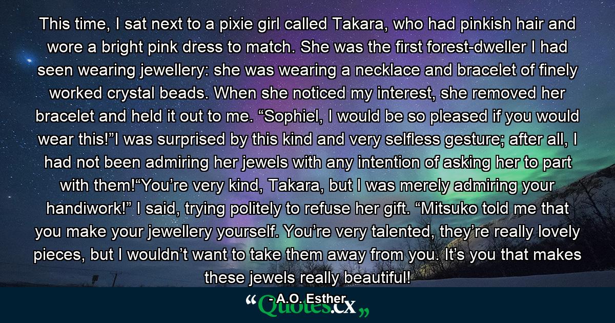 This time, I sat next to a pixie girl called Takara, who had pinkish hair and wore a bright pink dress to match. She was the first forest-dweller I had seen wearing jewellery: she was wearing a necklace and bracelet of finely worked crystal beads. When she noticed my interest, she removed her bracelet and held it out to me. “Sophiel, I would be so pleased if you would wear this!”I was surprised by this kind and very selfless gesture; after all, I had not been admiring her jewels with any intention of asking her to part with them!“You’re very kind, Takara, but I was merely admiring your handiwork!” I said, trying politely to refuse her gift. “Mitsuko told me that you make your jewellery yourself. You’re very talented, they’re really lovely pieces, but I wouldn’t want to take them away from you. It’s you that makes these jewels really beautiful! - Quote by A.O. Esther