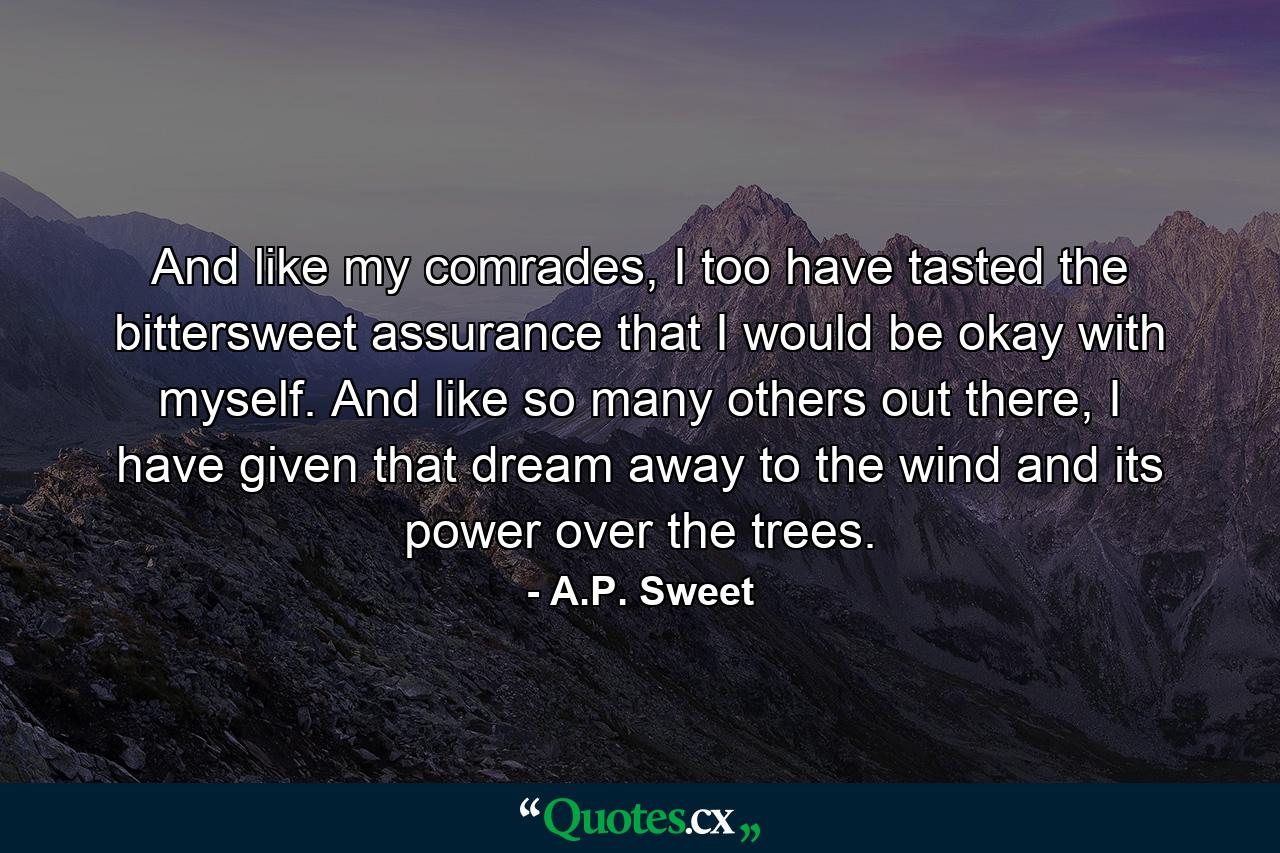 And like my comrades, I too have tasted the bittersweet assurance that I would be okay with myself. And like so many others out there, I have given that dream away to the wind and its power over the trees. - Quote by A.P. Sweet