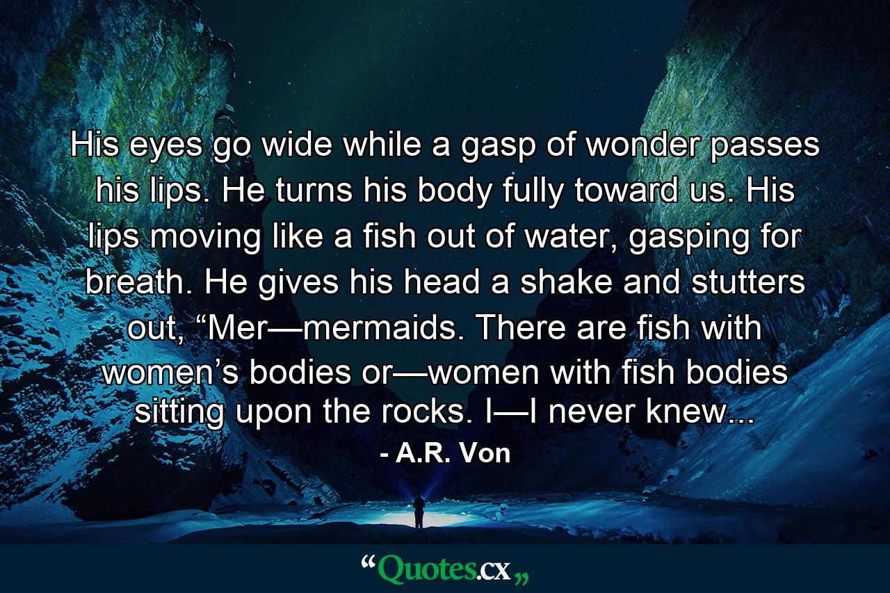 His eyes go wide while a gasp of wonder passes his lips. He turns his body fully toward us. His lips moving like a fish out of water, gasping for breath. He gives his head a shake and stutters out, “Mer—mermaids. There are fish with women’s bodies or—women with fish bodies sitting upon the rocks. I—I never knew... - Quote by A.R. Von