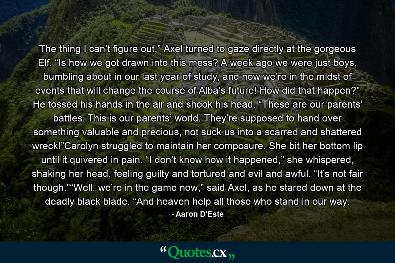 The thing I can’t figure out,” Axel turned to gaze directly at the gorgeous Elf. “Is how we got drawn into this mess? A week ago we were just boys, bumbling about in our last year of study, and now we’re in the midst of events that will change the course of Alba’s future! How did that happen?” He tossed his hands in the air and shook his head. “These are our parents’ battles. This is our parents’ world. They’re supposed to hand over something valuable and precious, not suck us into a scarred and shattered wreck!”Carolyn struggled to maintain her composure. She bit her bottom lip until it quivered in pain. “I don’t know how it happened,” she whispered, shaking her head, feeling guilty and tortured and evil and awful. “It’s not fair though.”“Well, we’re in the game now,” said Axel, as he stared down at the deadly black blade. “And heaven help all those who stand in our way. - Quote by Aaron D'Este