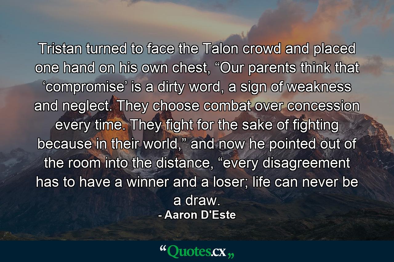 Tristan turned to face the Talon crowd and placed one hand on his own chest, “Our parents think that ‘compromise’ is a dirty word, a sign of weakness and neglect. They choose combat over concession every time. They fight for the sake of fighting because in their world,” and now he pointed out of the room into the distance, “every disagreement has to have a winner and a loser; life can never be a draw. - Quote by Aaron D'Este