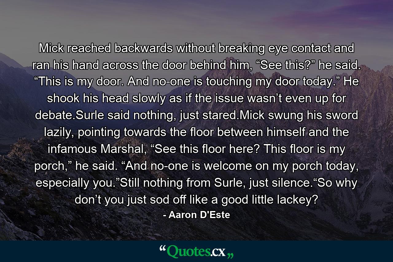 Mick reached backwards without breaking eye contact and ran his hand across the door behind him, “See this?” he said. “This is my door. And no-one is touching my door today.” He shook his head slowly as if the issue wasn’t even up for debate.Surle said nothing, just stared.Mick swung his sword lazily, pointing towards the floor between himself and the infamous Marshal, “See this floor here? This floor is my porch,” he said. “And no-one is welcome on my porch today, especially you.”Still nothing from Surle, just silence.“So why don’t you just sod off like a good little lackey? - Quote by Aaron D'Este