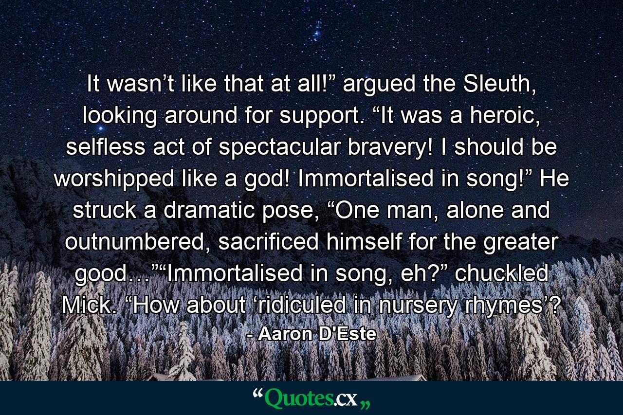 It wasn’t like that at all!” argued the Sleuth, looking around for support. “It was a heroic, selfless act of spectacular bravery! I should be worshipped like a god! Immortalised in song!” He struck a dramatic pose, “One man, alone and outnumbered, sacrificed himself for the greater good…”“Immortalised in song, eh?” chuckled Mick. “How about ‘ridiculed in nursery rhymes’? - Quote by Aaron D'Este