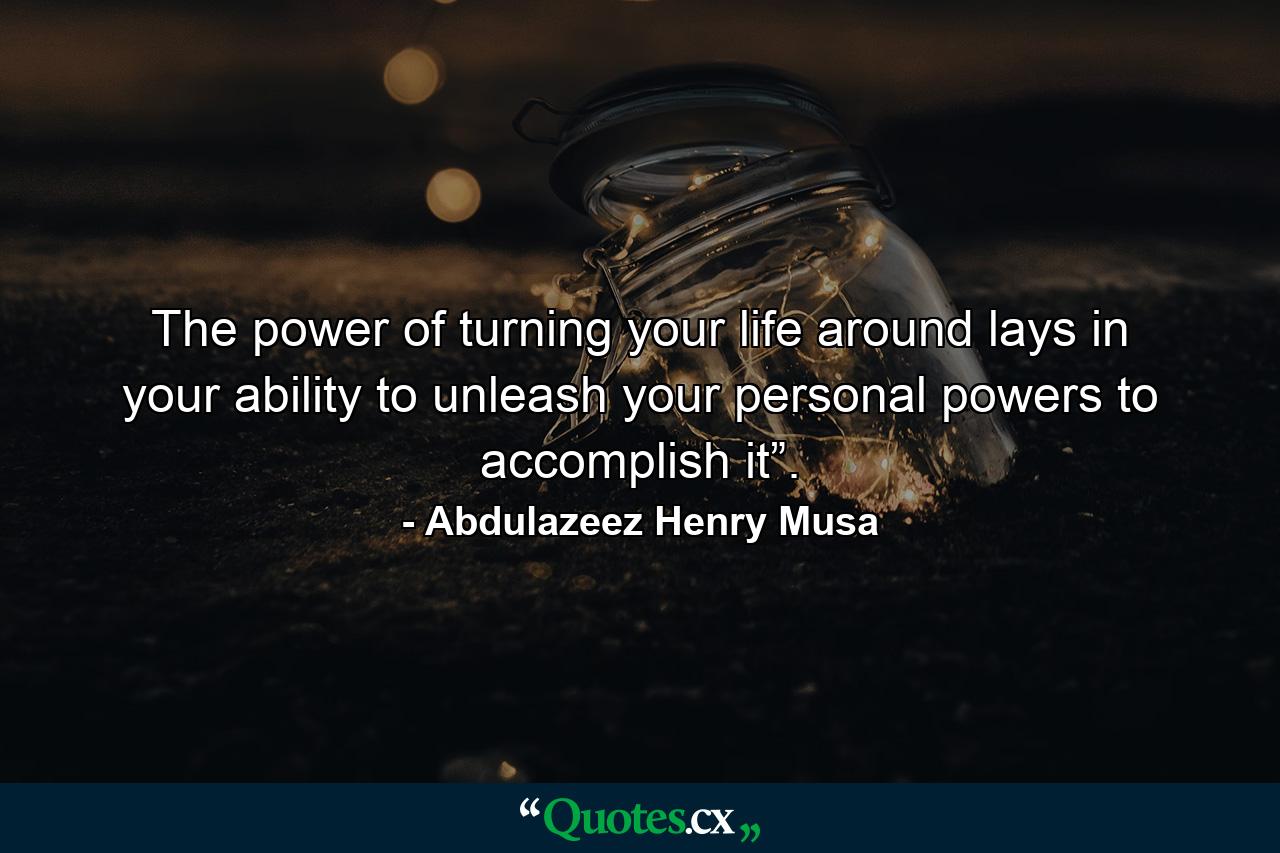 The power of turning your life around lays in your ability to unleash your personal powers to accomplish it”. - Quote by Abdulazeez Henry Musa