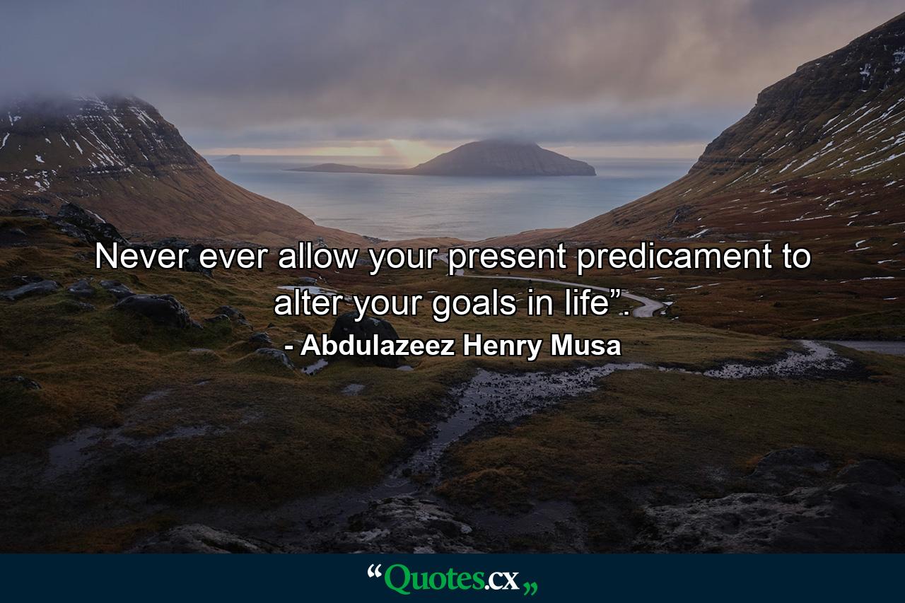 Never ever allow your present predicament to alter your goals in life”. - Quote by Abdulazeez Henry Musa