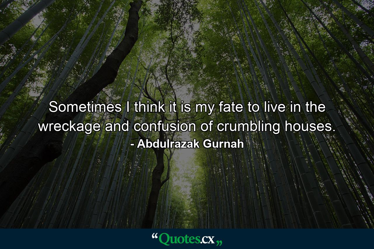 Sometimes I think it is my fate to live in the wreckage and confusion of crumbling houses. - Quote by Abdulrazak Gurnah